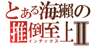 とある海獺の推倒至上Ⅱ（インデックス）