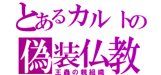 とあるカルトの偽装仏教（王蟲の親組織）