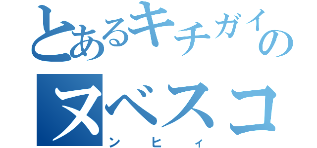 とあるキチガイのヌベスコ（ンヒィ）