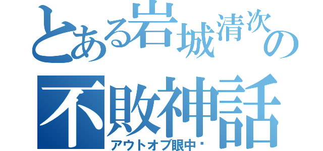 とある岩城清次の不敗神話（アウトオブ眼中‼）