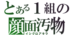 とある１組の顔面汚物（イシグロアキラ）