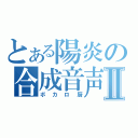 とある陽炎の合成音声厨Ⅱ（ボカロ厨）