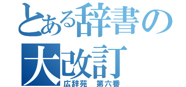 とある辞書の大改訂（広辞苑　第六番）