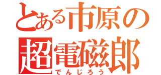 とある市原の超電磁郎（でんじろう）