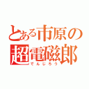 とある市原の超電磁郎（でんじろう）