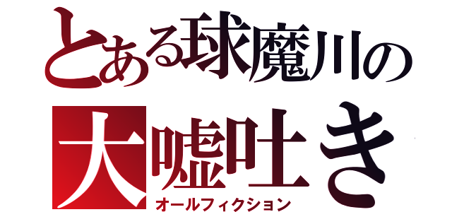 とある球魔川の大嘘吐き（オールフィクション）