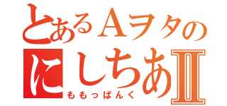 とあるＡヲタのにしちあ激愛Ⅱ（ももっぱんく）