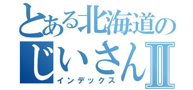 とある北海道のじいさんⅡ（インデックス）