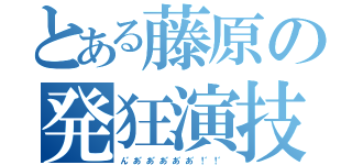 とある藤原の発狂演技（ん゛あ゛あ゛あ゛あ゛あ゛！゛！゛）