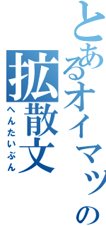 とあるオイマックスの拡散文（へんたいぶん）