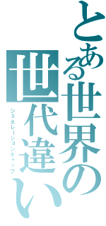 とある世界の世代違い（ジェネレーションギャップ）