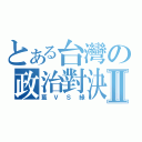 とある台灣の政治對決Ⅱ（藍ＶＳ綠）