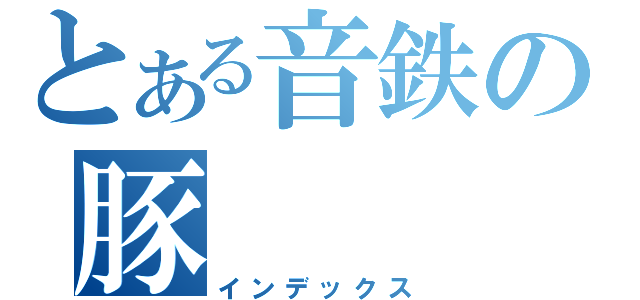 とある音鉄の豚（インデックス）