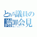 とある議員の謝罪会見（僕わぁー…あぁぁーー！！）