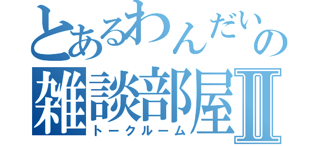 とあるわんだいの雑談部屋Ⅱ（トークルーム）