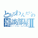 とあるわんだいの雑談部屋Ⅱ（トークルーム）