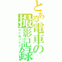 とある電車の撮影記録（わた鉄ブログ）