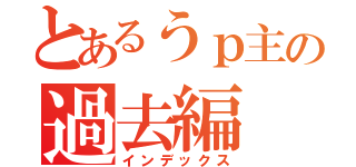 とあるうｐ主の過去編（インデックス）