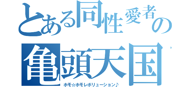 とある同性愛者の亀頭天国（ホモ☆ホモレボリューション♪）