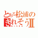 とある松浦のきれそうⅡ（あったまる）