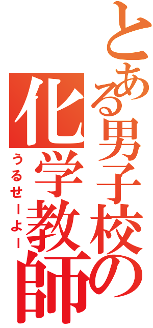 とある男子校の化学教師（うるせーよー）