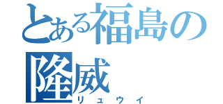 とある福島の隆威（リュウイ）