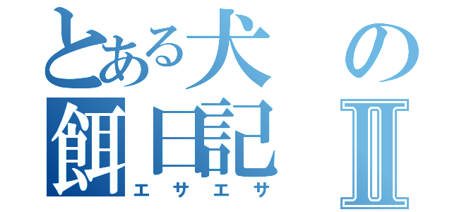 とある犬の餌日記Ⅱ（エサエサ）