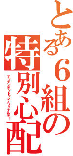 とある６組の特別心配（エ？ナンデ？ドゥシテソォナルデ？）