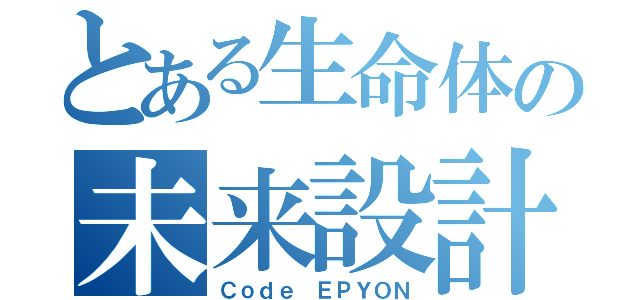 とある生命体の未来設計（Ｃｏｄｅ ＥＰＹＯＮ）