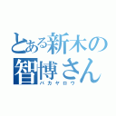 とある新木の智博さん（バカヤロウ）