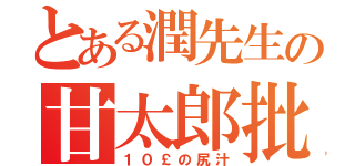 とある潤先生の甘太郎批判（１０￡の尻汁）