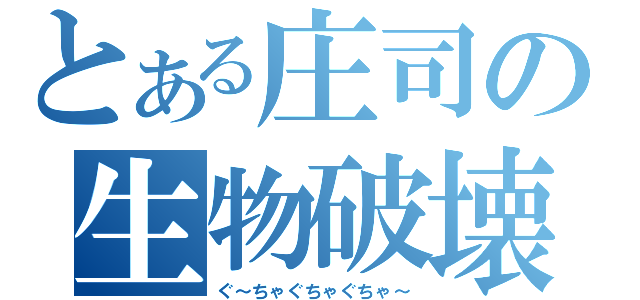 とある庄司の生物破壊（ぐ～ちゃぐちゃぐちゃ～）