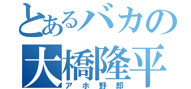 とあるバカの大橋隆平（アホ野郎）