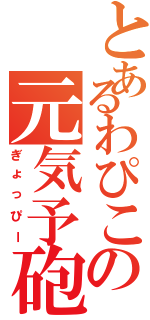 とあるわぴこの元気予砲（ぎょっぴー）