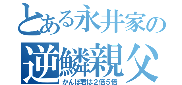 とある永井家の逆鱗親父（かんぽ君は２倍５倍）