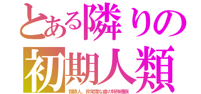 とある隣りの初期人類（類猿人、非常識な歯の特殊種族）