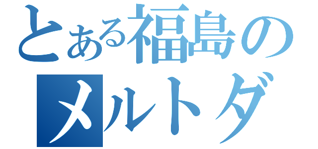 とある福島のメルトダウン（）