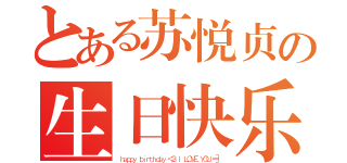 とある苏悦贞の生日快乐（ｈａｐｐｙ ｂｉｒｔｈｄａｙ ＜３ Ｉ ＬＯＶＥ ＹＯＵ ＝］）