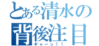 とある清水の背後注目（ギャーっ！！）