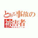 とある事故の被害者（だれだ？！ｗ）