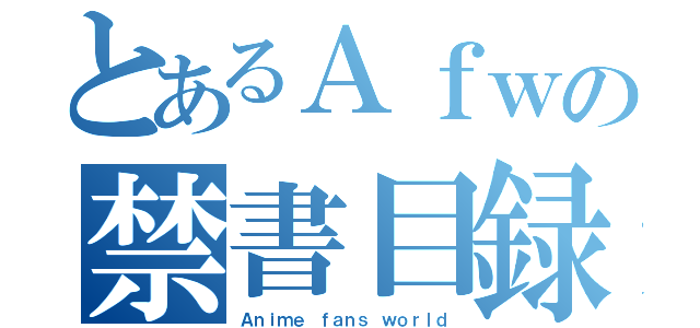 とあるＡｆｗの禁書目録（Ａｎｉｍｅ ｆａｎｓ ｗｏｒｌｄ）