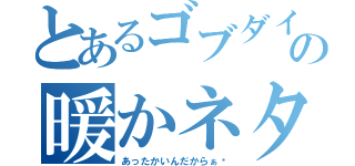 とあるゴブダイの暖かネタ（あったかいんだからぁ〜）