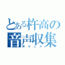 とある杵高の音声収集者（声マニア）