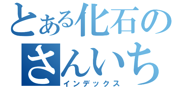 とある化石のさんいち（インデックス）