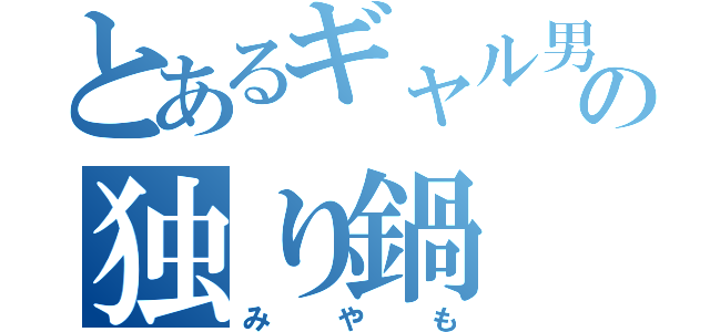 とあるギャル男っさんの独り鍋（みやも）