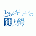 とあるギャル男っさんの独り鍋（みやも）