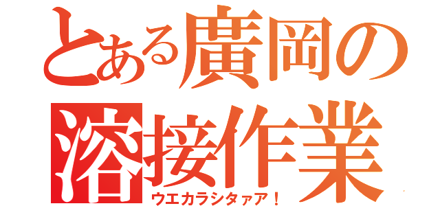 とある廣岡の溶接作業（ウエカラシタァア！）