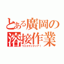 とある廣岡の溶接作業（ウエカラシタァア！）