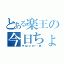 とある楽王の今日ちょっと（やばいわ…笑）