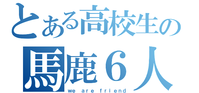 とある高校生の馬鹿６人（ｗｅ ａｒｅ ｆｒｉｅｎｄ）